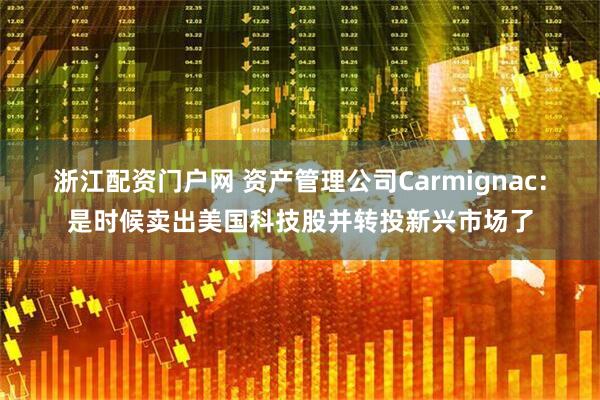 浙江配资门户网 资产管理公司Carmignac：是时候卖出美国科技股并转投新兴市场了