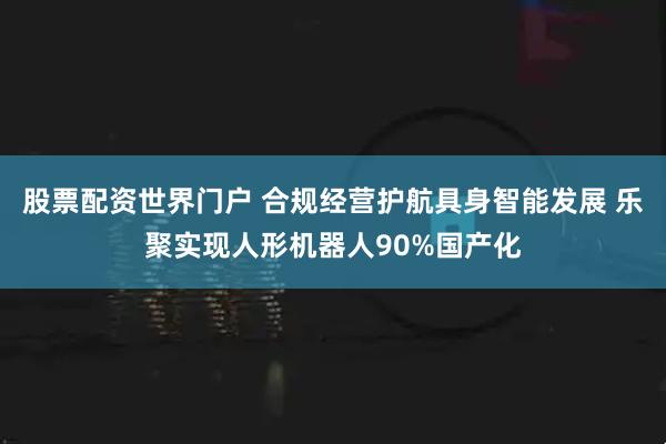 股票配资世界门户 合规经营护航具身智能发展 乐聚实现人形机器人90%国产化