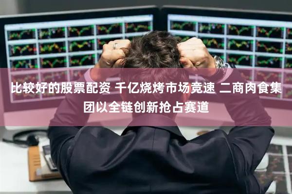 比较好的股票配资 千亿烧烤市场竞速 二商肉食集团以全链创新抢占赛道