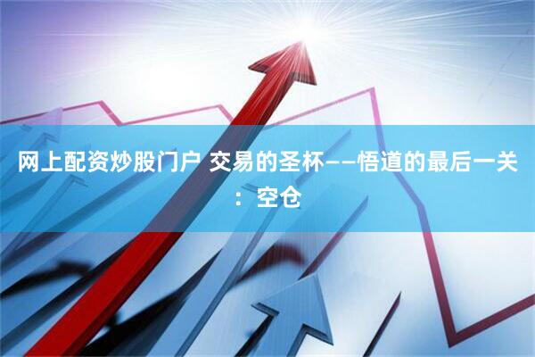 网上配资炒股门户 交易的圣杯——悟道的最后一关：空仓