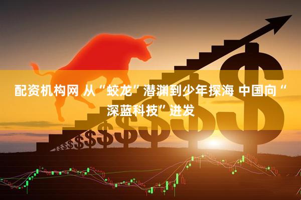 配资机构网 从“蛟龙”潜渊到少年探海 中国向“深蓝科技”进发