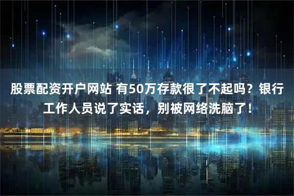 股票配资开户网站 有50万存款很了不起吗？银行工作人员说了实话，别被网络洗脑了！