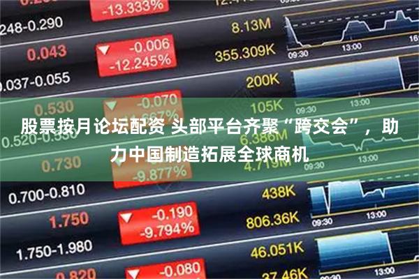 股票按月论坛配资 头部平台齐聚“跨交会”，助力中国制造拓展全球商机