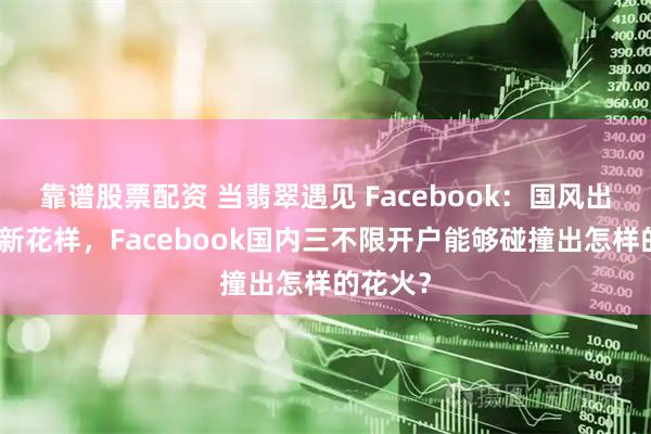 靠谱股票配资 当翡翠遇见 Facebook：国风出海玩出新花样，Facebook国内三不限开户能够碰撞出怎样的花火？