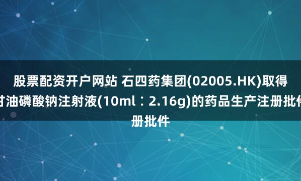 股票配资开户网站 石四药集团(02005.HK)取得甘油磷酸钠注射液(10ml∶2.16g)的药品生产注册批件
