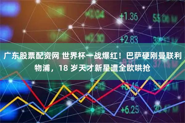 广东股票配资网 世界杯一战爆红！巴萨硬刚曼联利物浦，18 岁天才新星遭全欧哄抢