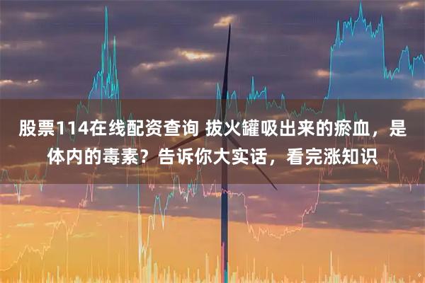 股票114在线配资查询 拔火罐吸出来的瘀血，是体内的毒素？告诉你大实话，看完涨知识