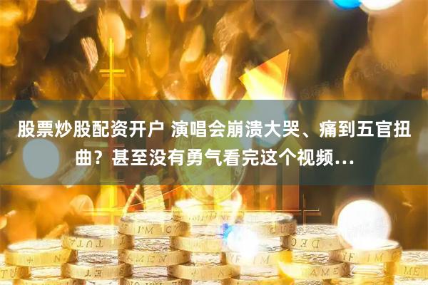 股票炒股配资开户 演唱会崩溃大哭、痛到五官扭曲？甚至没有勇气看完这个视频…